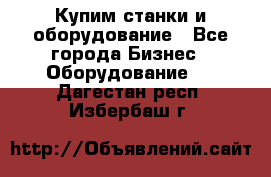 Купим станки и оборудование - Все города Бизнес » Оборудование   . Дагестан респ.,Избербаш г.